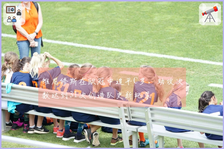 维尼修斯在欧冠中追平C罗，助攻次数达到31次创造队史新纪录