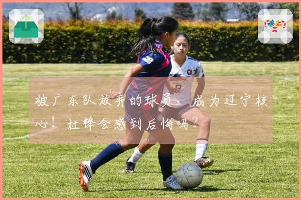 被广东队放弃的球员，成为辽宁核心！杜锋会感到后悔吗？