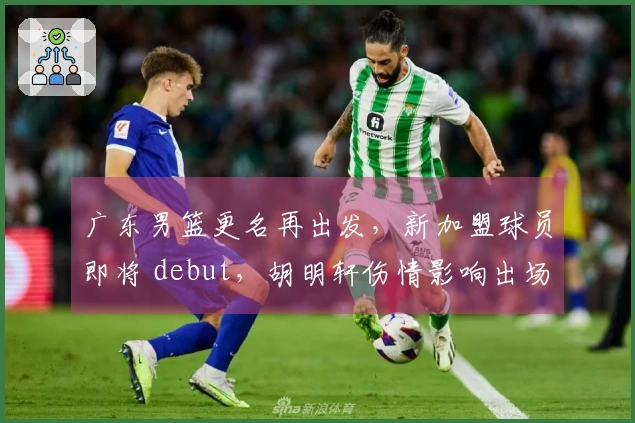 广东男篮更名再出发，新加盟球员即将 debut，胡明轩伤情影响出场情况