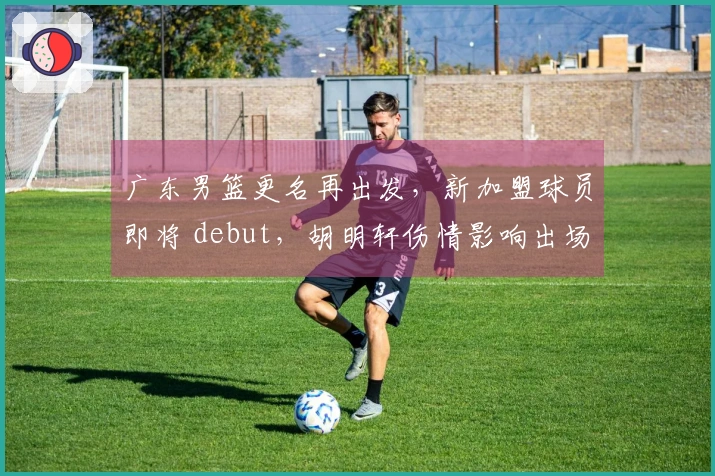 广东男篮更名再出发，新加盟球员即将 debut，胡明轩伤情影响出场情况