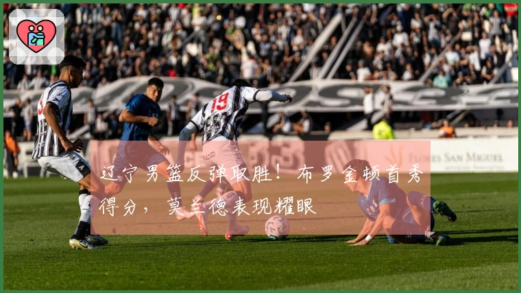 辽宁男篮反弹取胜！布罗金顿首秀得分，莫兰德表现耀眼