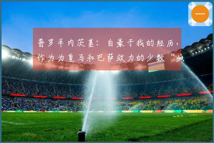 普罗辛内茨基：自豪于我的经历，作为为皇马和巴萨效力的少数“疯子”
