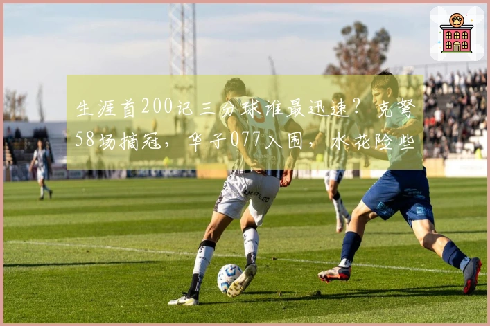 生涯首200记三分球谁最迅速？克弩58场摘冠，华子077入围，水花险些失席