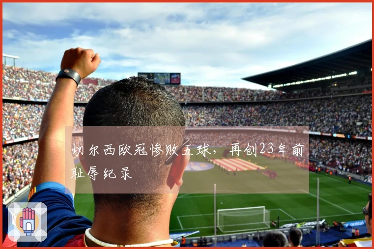 切尔西欧冠惨败五球，再创23年前耻辱纪录