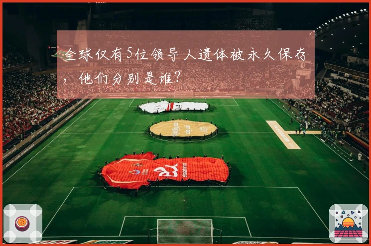 全球仅有5位领导人遗体被永久保存，他们分别是谁？