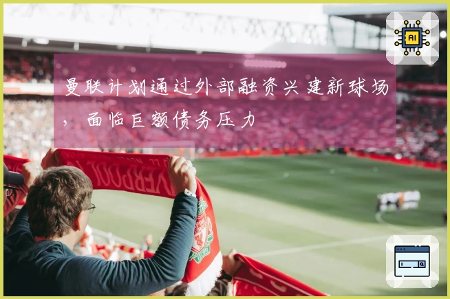 曼联计划通过外部融资兴建新球场，面临巨额债务压力