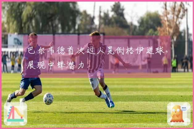 巴尔韦德首次过人晃倒格伊进球，展现中锋潜力