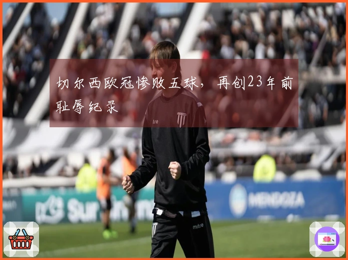 切尔西欧冠惨败五球，再创23年前耻辱纪录