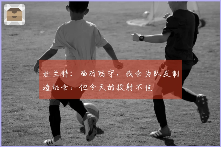 杜兰特：面对防守，我会为队友制造机会，但今天的投射不佳