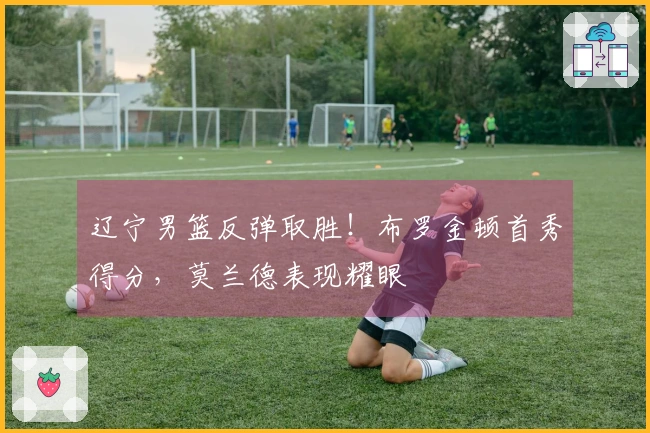 辽宁男篮反弹取胜！布罗金顿首秀得分，莫兰德表现耀眼