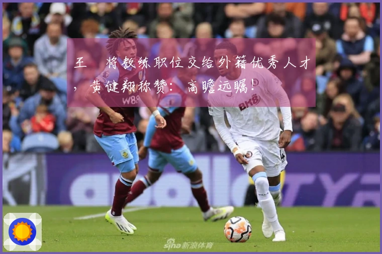 王濛将教练职位交给外籍优秀人才，黄健翔称赞：高瞻远瞩！