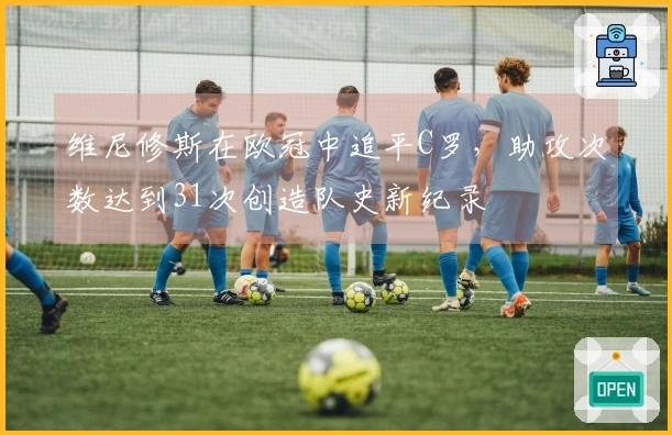 维尼修斯在欧冠中追平C罗，助攻次数达到31次创造队史新纪录