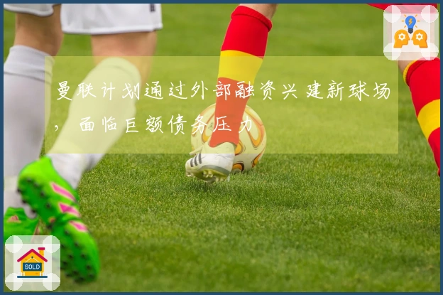 曼联计划通过外部融资兴建新球场，面临巨额债务压力